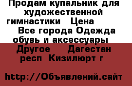 Продам купальник для художественной гимнастики › Цена ­ 18 000 - Все города Одежда, обувь и аксессуары » Другое   . Дагестан респ.,Кизилюрт г.